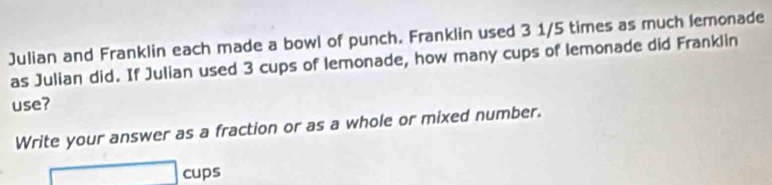 Julian and Franklin each made a bowl of punch. Franklin used 3 1/5 times as much lemonade 
as Julian did. If Julian used 3 cups of lemonade, how many cups of lemonade did Franklin 
use? 
Write your answer as a fraction or as a whole or mixed number.
□ cups