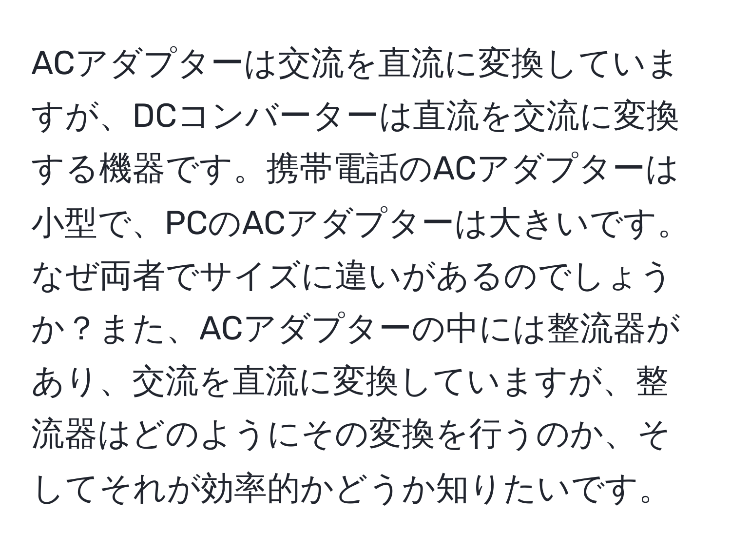 ACアダプターは交流を直流に変換していますが、DCコンバーターは直流を交流に変換する機器です。携帯電話のACアダプターは小型で、PCのACアダプターは大きいです。なぜ両者でサイズに違いがあるのでしょうか？また、ACアダプターの中には整流器があり、交流を直流に変換していますが、整流器はどのようにその変換を行うのか、そしてそれが効率的かどうか知りたいです。