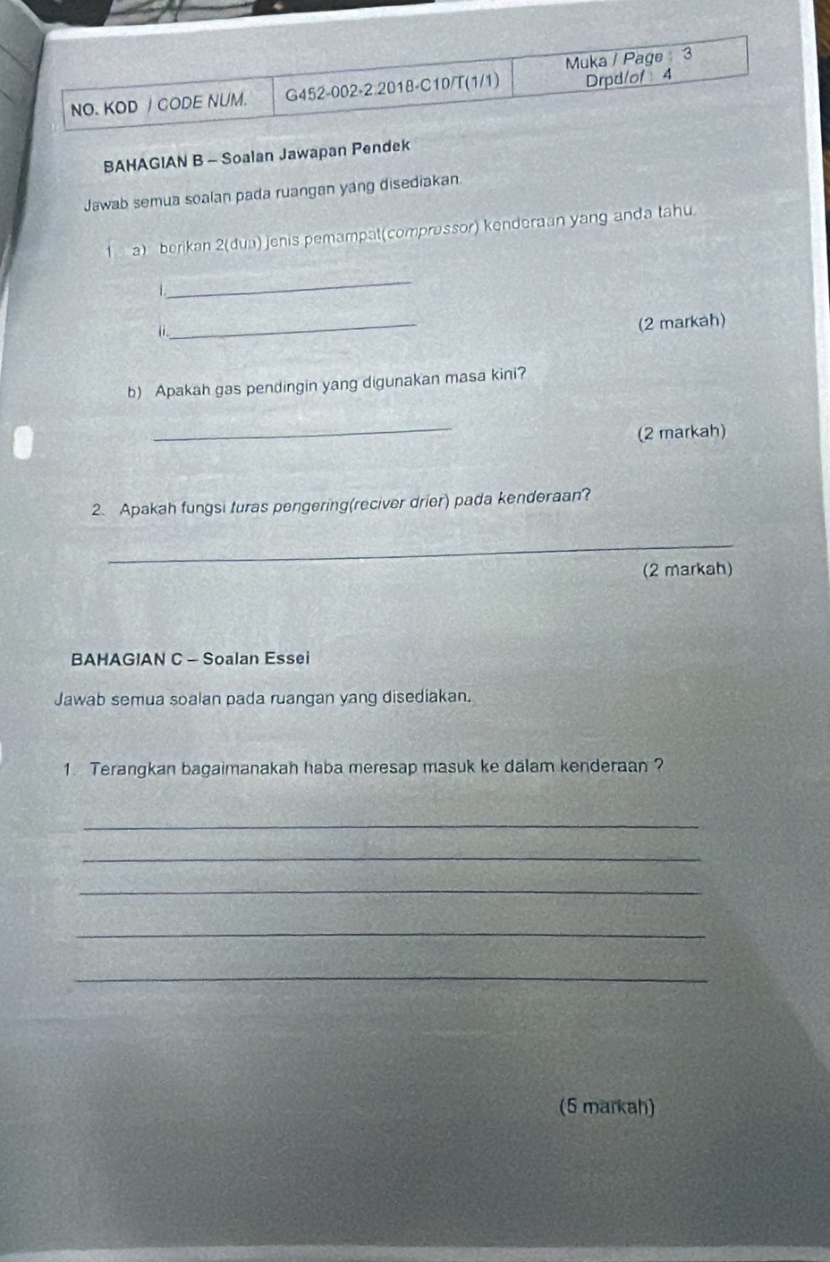 Muka / Page 3 
NO、 KOD J CODE NUM. G452-002-2.2018-C10/T(1/1) Drpd/of 4 
BAHAGIAN B - Soalan Jawapan Pendek 
Jawab semua soalan pada ruangan yang disediakan. 
a) berikan 2(dua) jenis pemampat(comprossor) kenderaan yang anda tahu 
_ 
_ 
(2 markah) 
i . 
b) Apakah gas pendingin yang digunakan masa kini? 
_ 
(2 markah) 
2. Apakah fungsi turas pengering(reciver drier) pada kenderaan? 
_ 
(2 markah) 
BAHAGIAN C - Soalan Essei 
Jawab semua soalan pada ruangan yang disediakan. 
1. Terangkan bagaimanakah haba meresap masuk ke dalam kenderaan ? 
_ 
_ 
_ 
_ 
_ 
(5 markah)