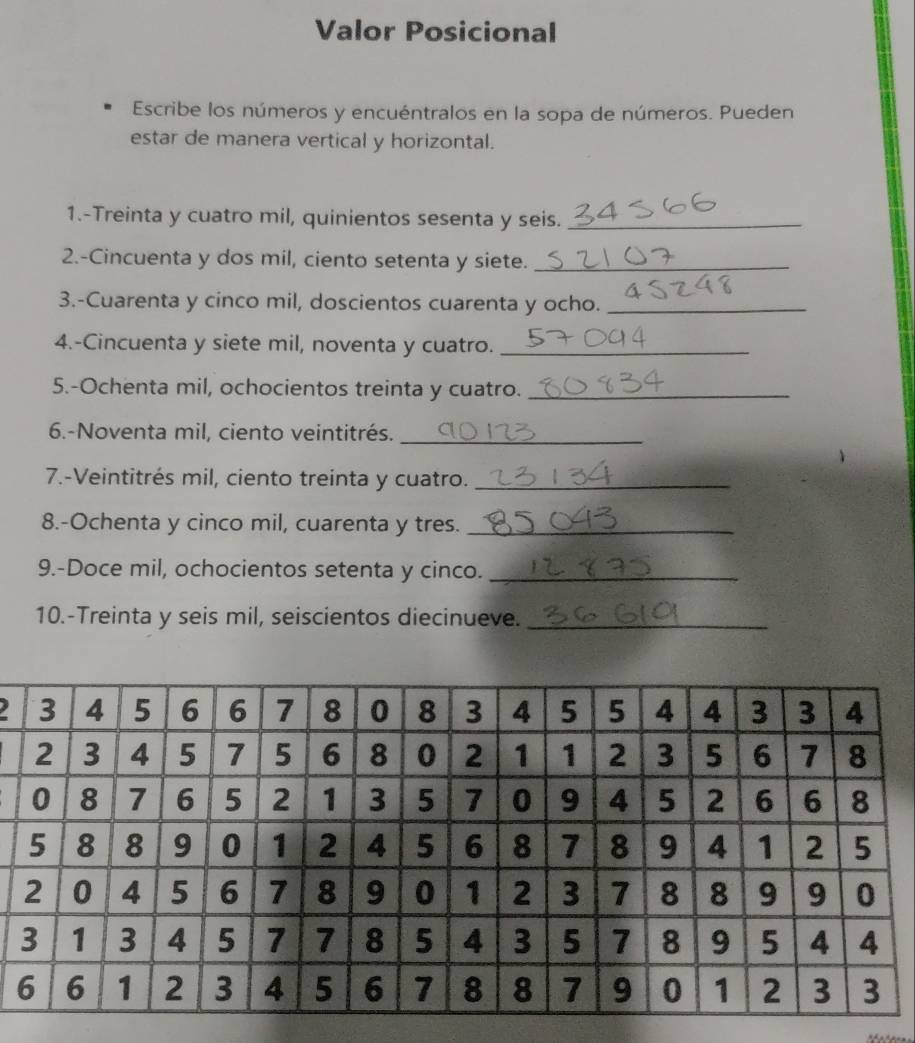 Valor Posicional 
Escribe los números y encuéntralos en la sopa de números. Pueden 
estar de manera vertical y horizontal. 
1.-Treinta y cuatro mil, quinientos sesenta y seis._ 
2.-Cincuenta y dos mil, ciento setenta y siete._ 
3.-Cuarenta y cinco mil, doscientos cuarenta y ocho._ 
4.-Cincuenta y siete mil, noventa y cuatro._ 
5.-Ochenta mil, ochocientos treinta y cuatro._ 
6.-Noventa mil, ciento veintitrés._ 
7.-Veintitrés mil, ciento treinta y cuatro._ 
8.-Ochenta y cinco mil, cuarenta y tres._ 
9.-Doce mil, ochocientos setenta y cinco._ 
10.-Treinta y seis mil, seiscientos diecinueve._ 
2