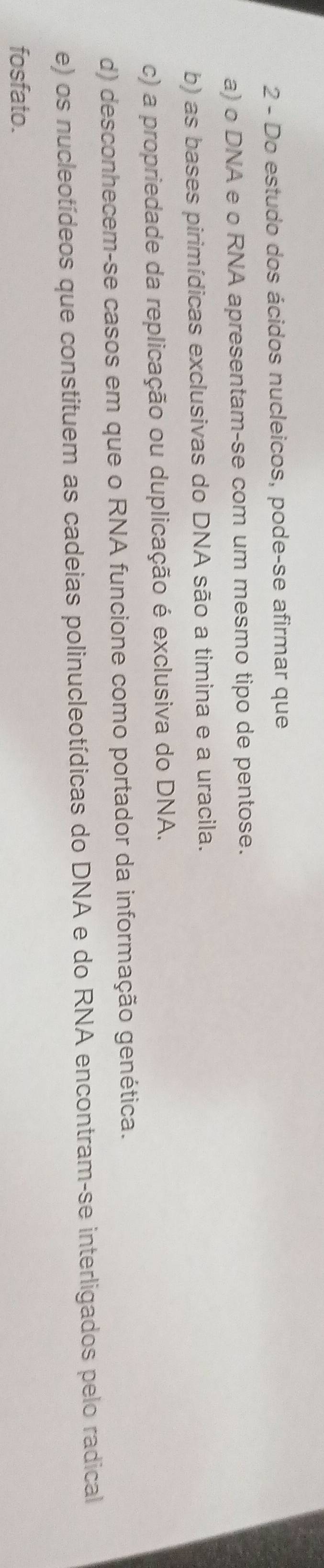 Do estudo dos ácidos nucleicos, pode-se afirmar que
a) o DNA e o RNA apresentam-se com um mesmo tipo de pentose.
b) as bases pirimídicas exclusivas do DNA são a timina e a uracila.
c) a propriedade da replicação ou duplicação é exclusiva do DNA.
d) desconhecem-se casos em que o RNA funcione como portador da informação genética.
e) os nucleotídeos que constituem as cadeias polinucleotídicas do DNA e do RNA encontram-se interligados pelo radical
fosfato.