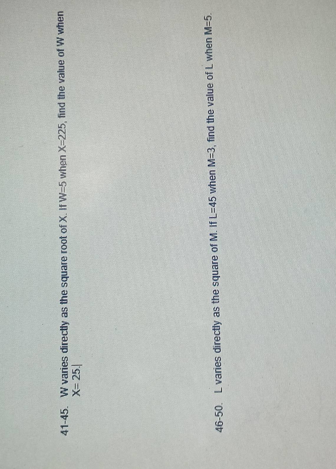 41-45. W varies directly as the square root of X. If W=5 when X=225 , find the value of W when
X=25.|
46-50. L varies directly as the square of M. If L=45 when M=3 , find the value of L when M=5.