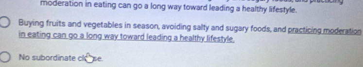 moderation in eating can go a long way toward leading a healthy lifestyle. 
Buying fruits and vegetables in season, avoiding salty and sugary foods, and practicing moderation 
in eating can go a long way toward leading a healthy lifestyle. 
No subordinate cl se.