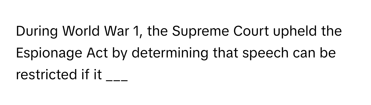 During World War 1, the Supreme Court upheld the Espionage Act by determining that speech can be restricted if it ___