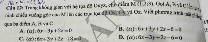 Trong không gian với hệ tọa độ Oxyz, cho điểm M(1;2;3). Gọi A, B và C lần lượt
hình chiếu vuông góc của M lên các trục tọa độ Ox, Oy và Oz. Viết phương trình mặt phẳng
qua ba điểm A, B và C
17
B. ( x): 6x+3y+2z-6=0
A. (α): 6x-3y+2z=0; 1
D. ( x)
C. (α): 6x+3y+2z-18=0 6x-3y+2z-6=0