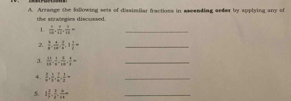 Instructions: 
A. Arrange the following sets of dissimilar fractions in ascending order by applying any of 
the strategies discussed. 
1.  7/10 ,  7/12 ,  7/15 =
_ 
2.  9/8 ,  4/10 ,  2/4 , 1 1/2 =
_ 
3.  11/15 ,  1/6 ,  5/10 ,  4/3 =
_ 
4.  2/9 ,  1/3 ,  7/6 ,  1/2 =
_ 
5. 1 2/7 ,  3/2 ,  6/14 =
_