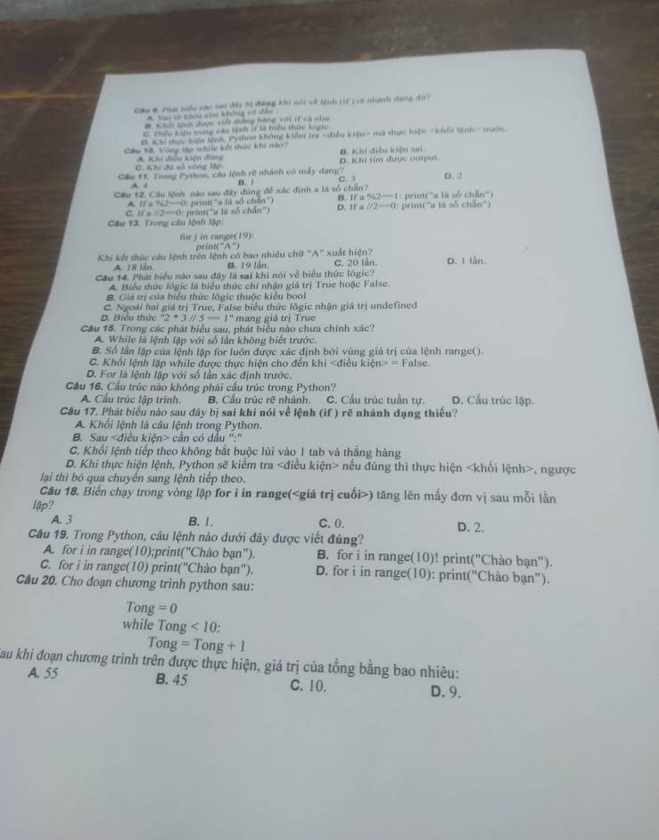 Pha biệu sáo sau đây hị đang khi nội về lệnh (1f ) rở nhánh dang d?
A Sau rà khóa che không có dầu
# Khổi tạạn được viết thắng hàng với if và chịa
C. Điệu kiện long cầu lệnh if là hiệu thức loạic.
B. Khi dực hện lệnh, Python không kiểm tra -điều kiện- mà thực hiện - khố lệnh - trước
Câu T0. Vòng lập whic kết thực khi nào? B. Khi điều kiện sai.
C. Khi đã số vòng lập A Khi điều kiện đung D. Khi tim được output.
Cầu 1t. Trong Python, cầu lệnh rẽ nhánh có mẫy dạng? D. 2
A. - B.  | C. 
Cầu 12. Cầu lệnh nào sau đây đúng để xác định a là số chấn? B. If a 942-1 1 : print(''a là số chẵn')
11a162--4 O' pring  ''a là số chân'')
C. I/ a∠ 2-∠ O: print(''a là số chẵn'') D. If a //2-0 : print(''a là số chhn''
Câu 13. Trong câu lệnh lập:
for j in range(19):
orint(^-1A^-)
Khi kết thúc câu lệnh trên lệnh có bao nhiều chữ "A" xuất hiện? C. 20 lần D. 1 lần
A. 18 lần. B. 19 lần
Cầu 14. Phát biểu nào sau đây là sai khi nói về biểu thức lôgic?
A. Biểu thức lôgic là biểu thức chi nhận giá trị True hoặc False.
B. Giá trị của biểu thức lõgic thuộc kiểu bool
C. Ngoài hai giá trị True, False biểu thức lôgic nhận giá trị undefined
D. Biêu thức ''2· 3'/5==1'' mang giá trị True
Cầu 15. Trong các phát biểu sau, phát biểu nào chưa chính xác?
A. While là lệnh lập với số lần không biết trước
B. Số lần lập của lệnh lập for luôn được xác định bởi vùng giá trị của lệnh range().
C. Khối lệnh lập while được thực hiện cho đến khi n>= False.
D. For là lệnh lặp với số lần xác định trước.
Cầu 16. Cầu trúc nào không phái cầu trúc trong Python? D. Cầu trúc lập.
A Cầu trúc lập trinh. B. Cầu trúc rẽ nhánh. C. Cầu trúc tuần tự.
Câu 17. Phát biểu nào sau đây bị sai khi nói về lệnh (if ) rẽ nhánh dạng thiều?
A. Khối lệnh là câu lệnh trong Python.
B. Sau cần có dầu ":"
C. Khối lệnh tiếp theo không bắt buộc lùi vào 1 tab và thắng hàng
D. Khi thực hiện lệnh, Python sẽ kiểm tra nếu đúng thi thực hiện , ngược
lại thì bó qua chuyến sang lệnh tiếp theo.
Câu 18. Biến chạy trong vòng lập for i in range() tăng lên mấy đơn vị sau mỗi lần
lập?
A. 3 B. 1. C. 0. D. 2.
Câu 19. Trong Python, câu lệnh nào dưới đây được viết đúng?
A. for i in range(10);prin ('' Chảo b an'') B. for i in range(10)! print("Chào bạn").
C. for i in range(10) prin t(''C Thảo bạn"). D. for i in range(10): print("Chào bạn").
Câu 20. Cho đoạn chương trình python sau:
Ton z=0
while Tong <10:
Tong=Tong+1
Sau khi đoạn chương trình trên được thực hiện, giá trị của tổng bằng bao nhiêu:
A. 55 B. 45 C. 10. D. 9.