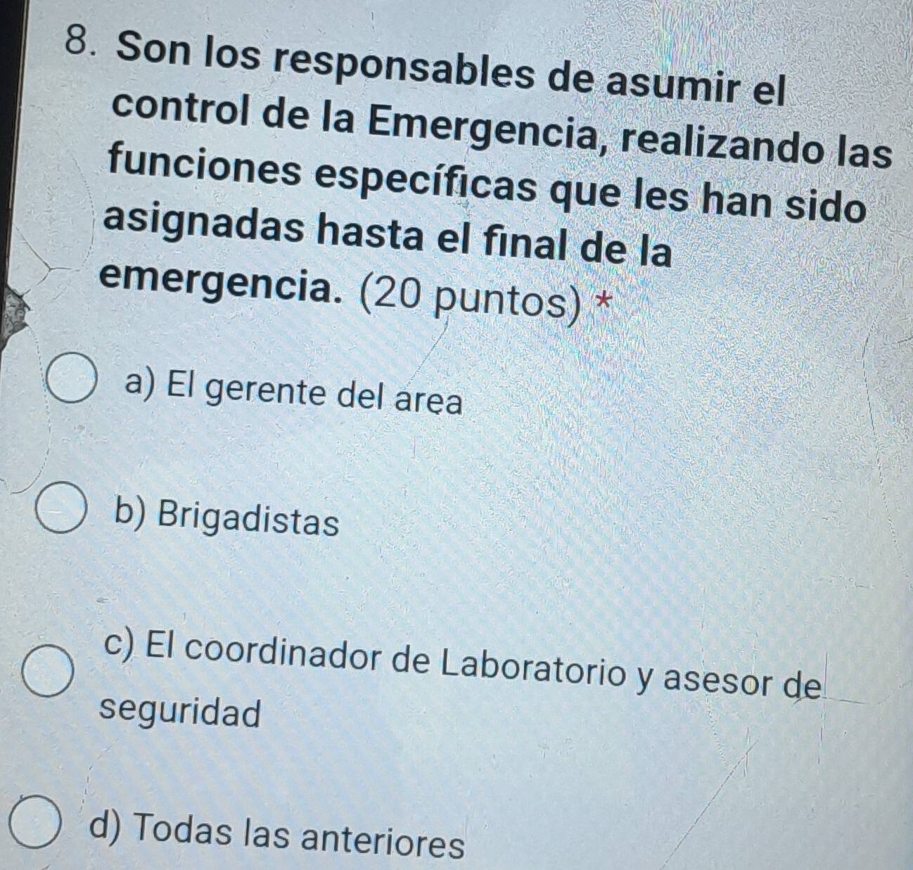 Son los responsables de asumir el
control de la Emergencia, realizando las
funciones específicas que les han sido
asignadas hasta el fínal de la
emergencia. (20 puntos) *
a) El gerente del area
b) Brigadistas
c) El coordinador de Laboratorio y asesor de
seguridad
d) Todas las anteriores