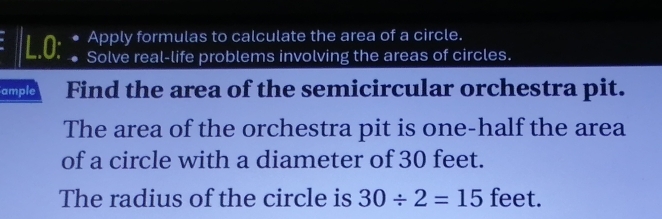 Apply formulas to calculate the area of a circle. 
L.O: Solve real-life problems involving the areas of circles. 
ample Find the area of the semicircular orchestra pit. 
The area of the orchestra pit is one-half the area 
of a circle with a diameter of 30 feet. 
The radius of the circle is 30/ 2=15 feet.