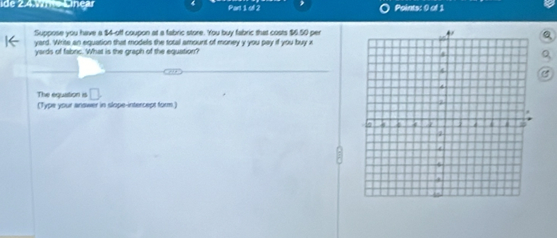 ide 2.4.1e Línear Part 1 oll 2 Polats: 0 of 1 
Suppose you have a $4 -off coupon at a fabric store. You buy fabric that costs $6.50 per
yard. Write an equation that models the total amount of money y you pay if you buy x
yards of fabric. What is the graph of the equation?
Q
C 
The equation is □. 
(Type your answer in slope-intercept form.)