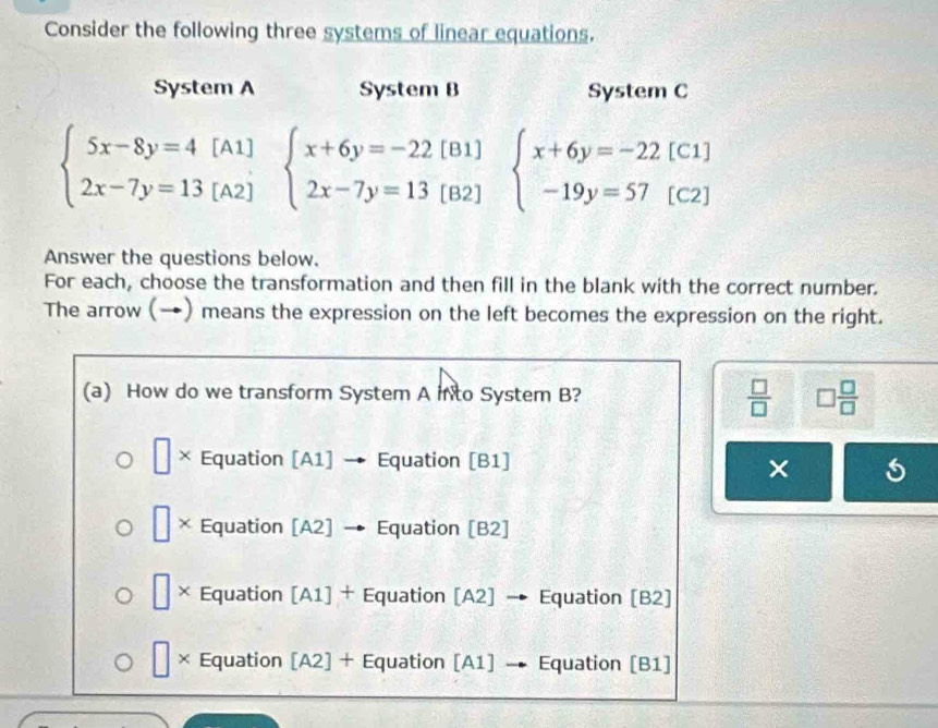 Consider the following three systems of linear equations.
System A System B System C
beginarrayl 5x-8y=4[A1] 2x-7y=13[A2]endarray. beginarrayl x+6y=-22[B1] 2x-7y=13[B2]endarray. beginarrayl x+6y=-22[C1] -19y=57[C2]endarray.
Answer the questions below.
For each, choose the transformation and then fill in the blank with the correct number.
The arrow (→) means the expression on the left becomes the expression on the right.
(a) How do we transform System A into System B?  □ /□   □  □ /□  
□ × Equation [A1] · → Equation [B1]
×
□ > Equation [A2] Equation [B2]
× Equation [A1] + Equation [A2] → Equation [B2]
× Equation [A2] + Equation [A1] → Equation [B1]