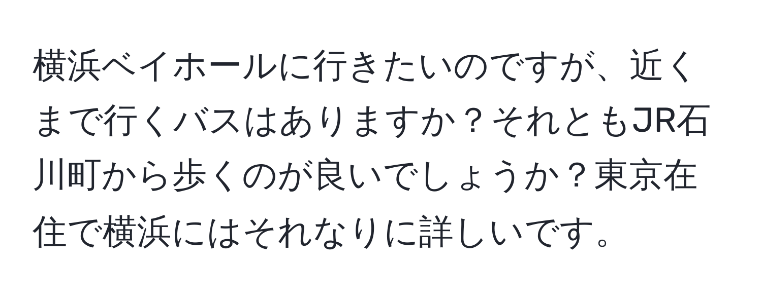 横浜ベイホールに行きたいのですが、近くまで行くバスはありますか？それともJR石川町から歩くのが良いでしょうか？東京在住で横浜にはそれなりに詳しいです。