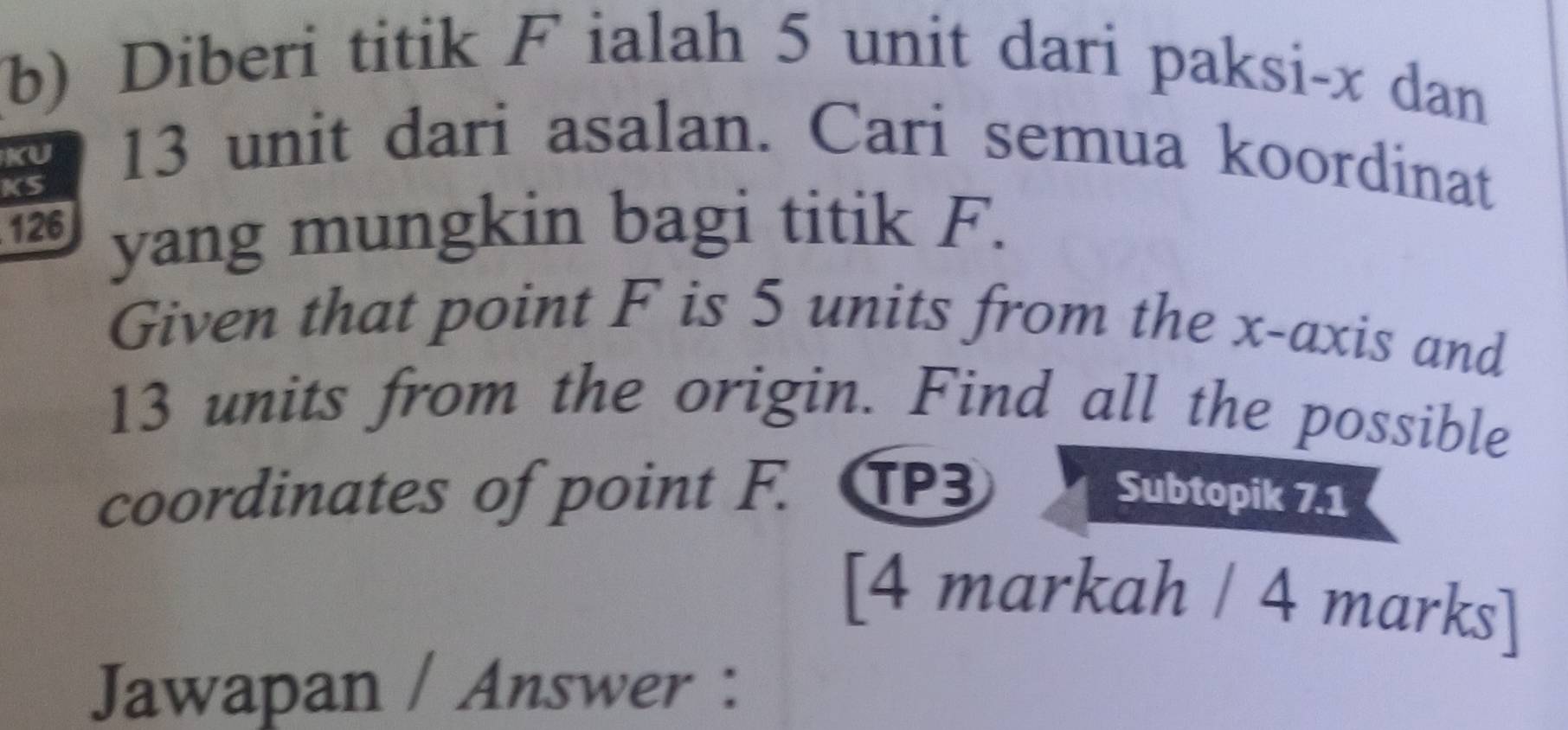 Diberi titik F ialah 5 unit dari paksi- x dan 
KU 
KS
13 unit dari asalan. Cari semua koordinat
126 yang mungkin bagi titik F. 
Given that point F is 5 units from the x-axis and
13 units from the origin. Find all the possible 
coordinates of point F. TP3 Subtopik 7.1 
[4 markah / 4 marks] 
Jawapan / Answer :