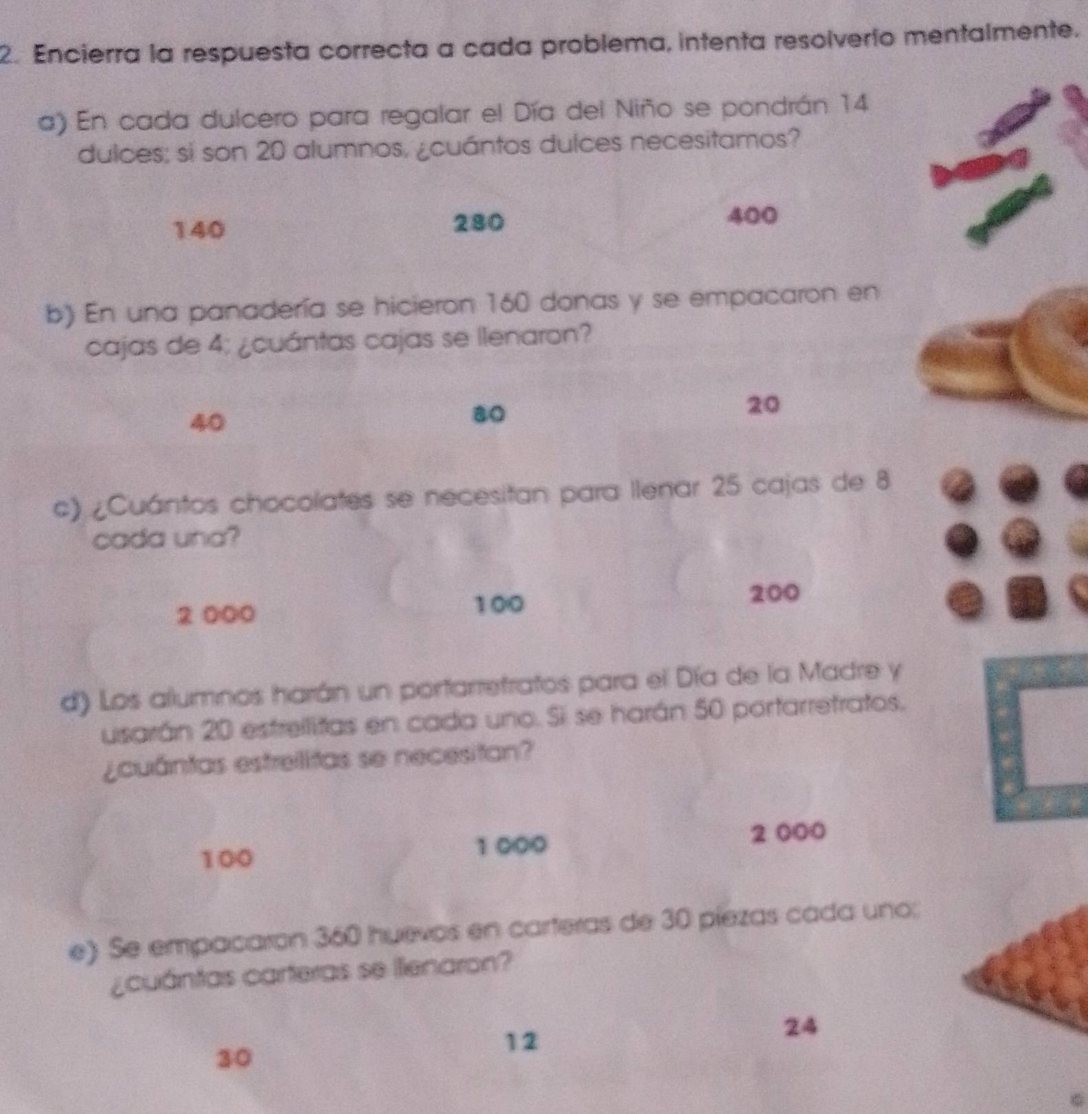 Encierra la respuesta correcta a cada problema, intenta resolverío mentalmente.
a) En cada dulcero para regalar el Día del Niño se pondrán 14
dulces; si son 20 alumnos, ¿cuántos dulces necesitamos?
140 280
400
b) En una panadería se hicieron 160 donas y se empacaron en
cajas de 4; ¿cuántas cajas se llenaron?
40
80
20
c) ¿Cuántos chocolates se necesitan para llenar 25 cajas de 8
cada una?
2 000
100 200
d) Los alumnos harán un portarrefratos para el Día de la Madre y
usarán 20 estrellitas en cada uno. Si se harán 50 portarretratos.
¿cuántas estrelitas se necesitan?
2 000
100
1 000
e) Se empacaron 360 huevos en carteras de 30 píezas cada uno;
¿cuántas carteras se lienaron?
30
12
24