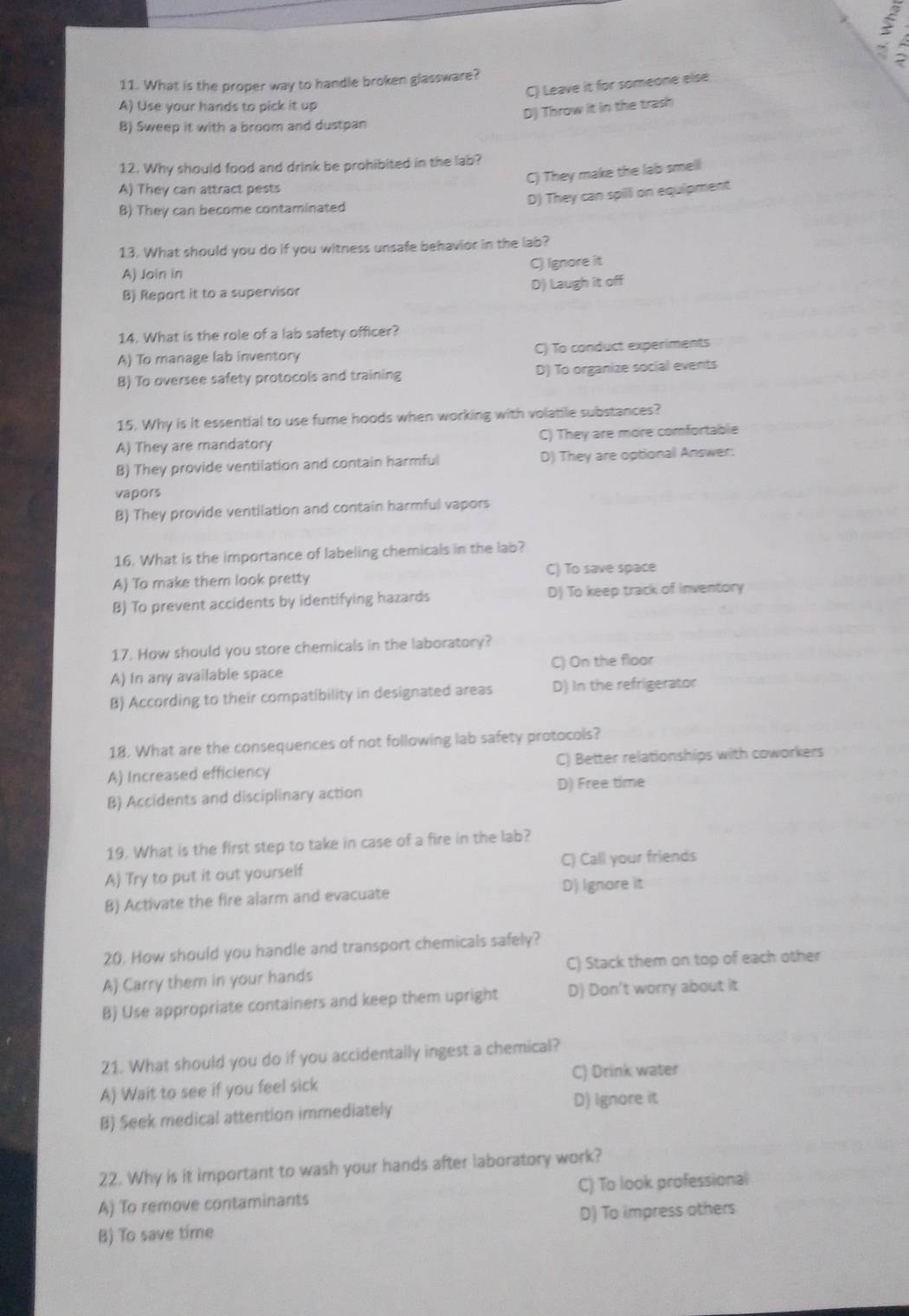 3
11. What is the proper way to handle broken glassware?
C) Leave it for someone else
A) Use your hands to pick it up
D) Throw it in the trash
B) Sweep it with a broom and dustpan
12. Why should food and drink be prohibited in the lab?
C) They make the lab smell
A) They can attract pests
D) They can spill on equipment
B) They can become contaminated
1.3. What should you do if you witness unsafe behavior in the lab?
C) Ignore it
A) Join in
B) Report it to a supervisor
D) Laugh it off
14. What is the role of a lab safety officer?
A) To manage lab inventory C) To conduct experiments
B) To oversee safety protocols and training D) To organize social events
15. Why is it essential to use fume hoods when working with volatile substances?
A) They are mandatory C) They are more comfortable
B) They provide ventilation and contain harmful D) They are optional Answer:
vapors
B) They provide ventilation and contain harmful vapors
16. What is the importance of labeling chemicals in the lab?
C) To save space
A) To make them look pretty
B) To prevent accidents by identifying hazards D) To keep track of inventory
17. How should you store chemicals in the laboratory?
A) In any available space C) On the floor
B) According to their compatibility in designated areas D) In the refrigerator
18. What are the consequences of not following lab safety protocols?
A) Increased efficiency C) Better relationships with coworkers
B) Accidents and disciplinary action D) Free time
19. What is the first step to take in case of a fire in the lab?
A) Try to put it out yourself C) Call your friends
B) Activate the fire alarm and evacuate D) Ignore it
20. How should you handle and transport chemicals safely?
A) Carry them in your hands C) Stack them on top of each other
B) Use appropriate containers and keep them upright D) Don't worry about it
21. What should you do if you accidentally ingest a chemical?
A) Wait to see if you feel sick C) Drink water
B) Seek medical attention immediately D) Ignore it
22. Why is it important to wash your hands after laboratory work?
A) To remove contaminants C) To look professional
B) To save time D) To impress others