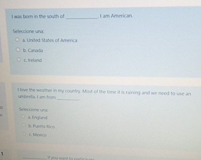 was born in the south of _. I am American.
Seleccione una:
a. United States of America
b. Canada
c. Ireland
I love the weather in my country. Most of the time it is raining and we need to use an
_
umbreilla. I am from
Seleccione una:
^ a. England
b. Puerto Rico
c. Mexico
1
_if you want to particinat