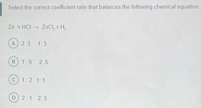 Select the correct coefficient ratio that balances the following chemical equation.
Zn+HClto ZnCl_2+H_2
A 2:3 1:3
B 1:5 2:5
C 1:2 1:1
D 2:1 2:3