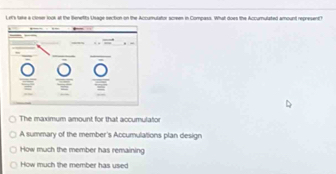 Le'k take a cleser 100k af the Benefts Usage section on the Accurhulator screen in Compass. What does the Accumulated amount represent?
The maximum amount for that accumulator
A summary of the member's Accumulations plan design
How much the member has remaining
How much the member has used