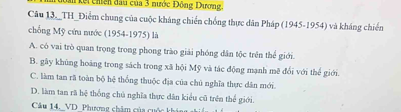 kếi chiên đầu của 3 nước Đông Dương.
Câu 13. TH_Điểm chung của cuộc kháng chiến chống thực dân Pháp (1945-1954) và kháng chiến
chống Mỹ cứu nước (1954-1975) là
A. có vai trò quan trọng trong phong trào giải phóng dân tộc trên thế giới.
B. gây khủng hoảng trong sách trong xã hội Mỹ và tác động mạnh mẽ đối với thế giới.
C. làm tan rã toàn bộ hệ thống thuộc địa của chủ nghĩa thực dân mới.
D. làm tan rã hệ thống chủ nghĩa thực dân kiểu cũ trên thế giới.
Câu 14._VD _Phương châm của cuộc khán