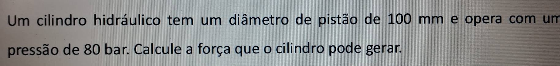 Um cilindro hidráulico tem um diâmetro de pistão de 100 mm e opera com um 
pressão de 80 bar. Calcule a força que o cilindro pode gerar.