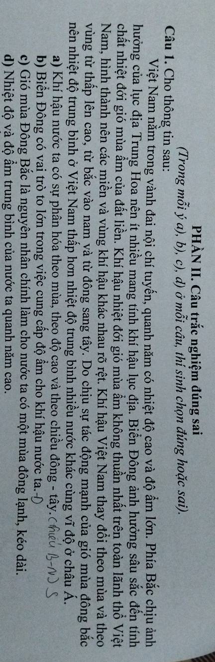 PHÀN II. Câu trắc nghiệm đúng sai
(Trong mỗi ý a), b), c), d) ở mỗi câu, thí sinh chọn đúng hoặc sai).
Câu 1. Cho thông tin sau:
Việt Nam nằm trong vành đai nội chí tuyến, quanh năm có nhiệt độ cao và độ ẩm lớn. Phía Bắc chịu ảnh
hưởng của lục địa Trung Hoa nên ít nhiều mang tính khí hậu lục địa. Biển Đông ảnh hưởng sâu sắc đến tính
chất nhiệt đới gió mùa ẩm của đất liền. Khí hậu nhiệt đới gió mùa ẩm không thuần nhất trên toàn lãnh thổ Việt
Nam, hình thành nên các miền và vùng khí hậu khác nhau rõ rệt. Khí hậu Việt Nam thay đổi theo mùa và theo
vùng từ thấp lên cao, từ bắc vào nam và từ đông sang tây. Do chịu sự tác động mạnh của gió mùa đông bắc
nên nhiệt độ trung bình ở Việt Nam thấp hơn nhiệt độ trung bình nhiều nước khác cùng vĩ độ ở châu Á.
a) Khí hậu nước ta có sự phân hóa theo mùa, theo độ cao và theo chiều đông - tây.
b) Biển Đông có vai trò to lớn trong việc cung cấp độ ẩm cho khí hậu nước ta.-Đ
c) Gió mùa Đông Bắc là nguyên nhân chính làm cho nước ta có một mùa đông lạnh, kéo dài.
d) Nhiệt độ và độ ẩm trung bình của nước ta quanh năm cao.