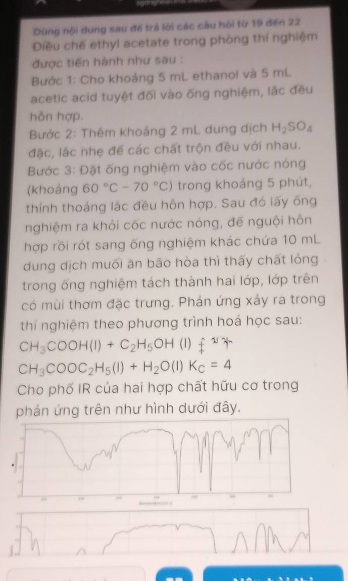 Dùng nội dung sau để trá lời các cầu hỏi từ 19 đến 22 
Diều chế ethyl acetate trong phòng thí nghiệm 
được tiến hành như sau : 
Bước 1: Cho khoáng 5 mL ethanol và 5 mL
acetic acid tuyệt đối vào ống nghiệm, lắc đều 
hôn hợp. 
Bước 2: Thêm khoảng 2 mL dung dịch H_2SO_4
đặc, lắc nhẹ để các chất trộn đều với nhau. 
Bước 3: Đặt ống nghiệm vào cốc nước nóng 
(khoáng 60°C-70°C) trong khoáng 5 phút, 
thính thoáng lặc đều hỗn hợp. Sau đó lấy ống 
nghiệm ra khói cốc nước nóng, đế nguội hôn 
hợp rồi rót sang ống nghiệm khác chứa 10 mL
dung dịch muối ăn bão hòa thì thấy chất lóng 
trong ống nghiệm tách thành hai lớp, lớp trên 
có mùi thơm đặc trưng. Phán ứng xáy ra trong 
thí nghiệm theo phương trình hoá học sau:
CH_3COOH(l)+C_2H_5OH (1) π /4 π
CH_3COOC_2H_5(l)+H_2O(l)K_c=4
Cho phố IR của hai hợp chất hữu cơ trong 
phán ứng trên như hình dưới đây.