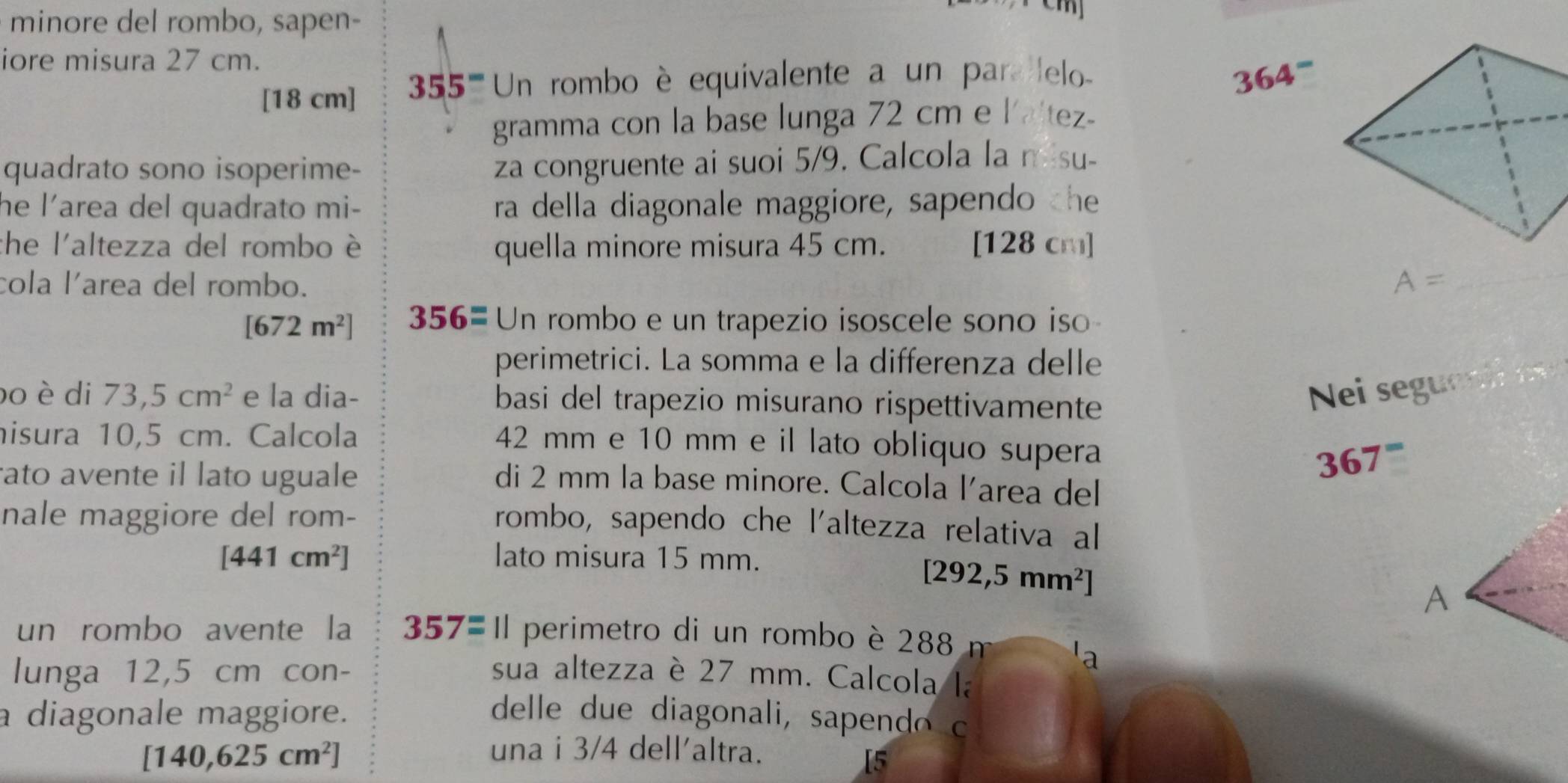 minore del rombo, sapen- 
iore misura 27 cm.
[18 cm] 5 ''''' Un rombo è equivalente a un para lelo -
364^-
gramma con la base lunga 72 cm e l'altez- 
quadrato sono isoperime- 
za congruente ai suoi 5/9. Calcola la misu- 
he l’area del quadrato mi- ra della diagonale maggiore, sapendo the 
che l'altezza del rombo è quella minore misura 45 cm. [128 cm]
cola larea del rombo.
A= _
[672m^2] 356= Un rombo e un trapezio isoscele sono iso 
perimetrici. La somma e la differenza delle 
bo è di 73,5cm^2 e la dia- basi del trapezio misurano rispettivamente 
Nei segue 
nisura 10,5 cm. Calcola
42 mm e 10 mm e il lato obliquo supera
367^=
ato avente il lato uguale di 2 mm la base minore. Calcola larea del 
nale maggiore del rom- 
rombo, sapendo che l'altezza relativa al
[441cm^2] lato misura 15 mm.
[292,5mm^2]
A 
un rombo avente la 357= || perimetro di un rombo è 288
'a 
lunga 12,5 cm con- sua altezza è 27 mm. Calcola la 
a diagonale maggiore. delle due diagonali, sapendo c
[140,625cm^2] una i 3/4 dell'altra. 
[5