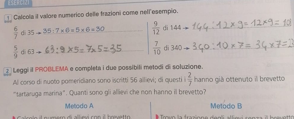 ESERCIZI 
1 Calcola il valore numerico delle frazioni come nell’esempio.
 6/7  di 35 35:7* 6=5* 6=30
_  9/12  di 4 4_
 5/9  di 63 _  7/10  di 54 _ 
2 Leggi il PROBLEMA e completa i due possibili metodi di soluzione. 
Al corso di nuoto pomeridiano sono iscritti 56 allievi; di questi i  2/7  hanno già ottenuto il brevetto 
“tartaruga marina”. Quanti sono gli allievi che non hanno il brevetto? 
Metodo A Metodo B 
c e o i l nu m ero di allievi con il brevetto Trovo la frazione degli allievi senza il brevetto