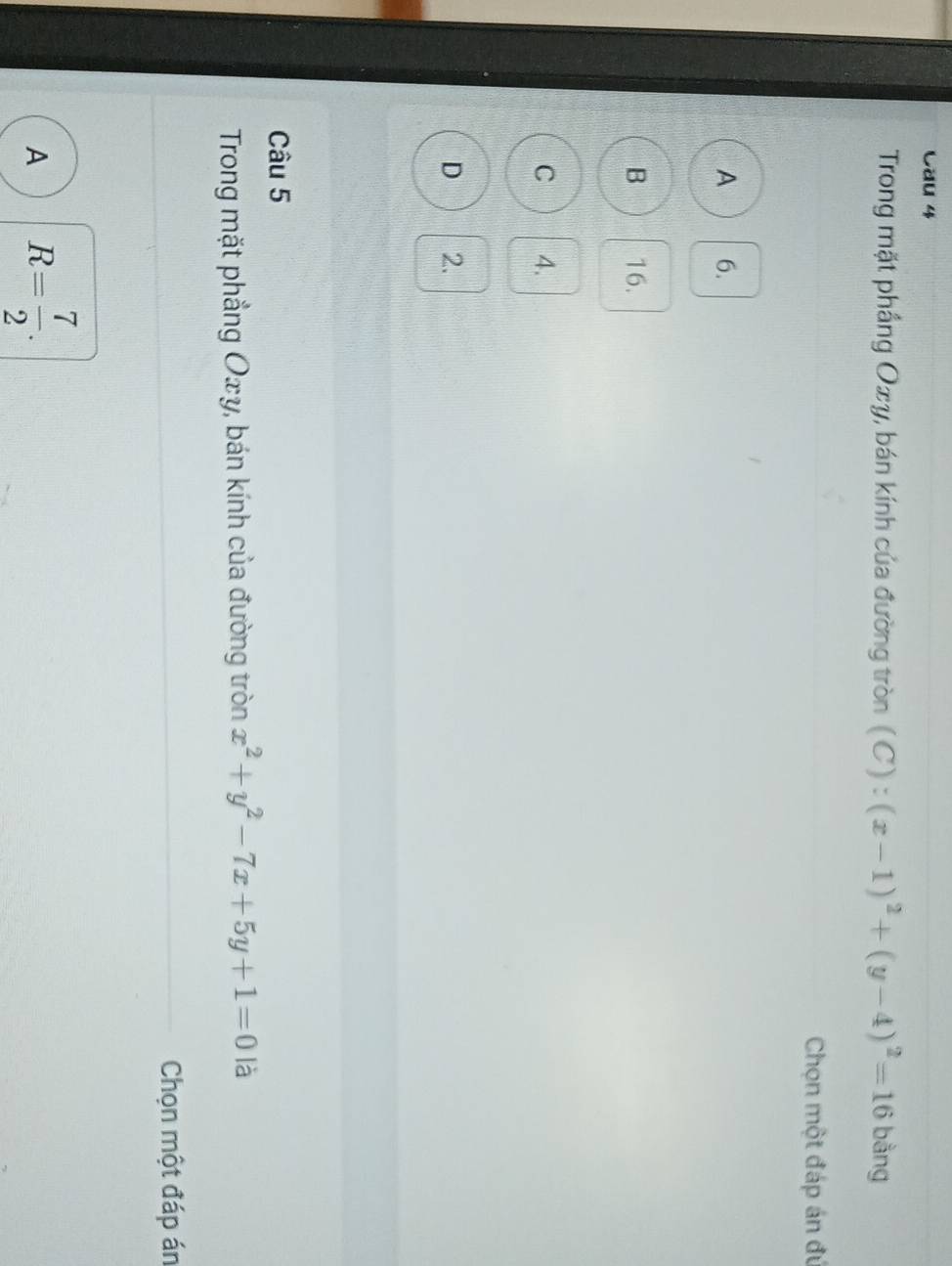 Cau 4
Trong mặt phầng Oxy, bán kính của đường tròn (C):(x-1)^2+(y-4)^2=16 bằng
Chọn một đáp án đú
A 6.
B 16.
C 4.
D 2.
Câu 5
Trong mặt phẳng Oxy, bán kính của đường tròn x^2+y^2-7x+5y+1=0 là
Chọn một đáp án
A R= 7/2 .