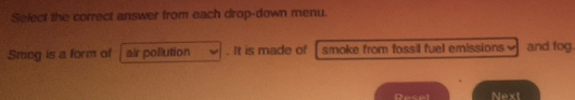 Select the correct answer from each drop-down menu. 
Smog is a form of air pollution . It is made of smoke from fossil fuel emissions and fog. 
Resel Next