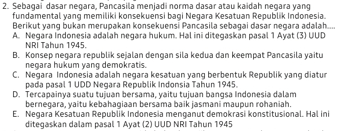 Sebagai dasar negara, Pancasila menjadi norma dasar atau kaidah negara yang
fundamental yang memiliki konsekuensi bagi Negara Kesatuan Republik Indonesia.
Berikut yang bukan merupakan konsekuensi Pancasila sebagai dasar negara adalah....
A. Negara Indonesia adalah negara hukum. Hal ini ditegaskan pasal 1 Ayat (3) UUD
NRI Tahun 1945.
B. Konsep negara republik sejalan dengan sila kedua dan keempat Pancasila yaitu
negara hukum yang demokratis.
C. Negara Indonesia adalah negara kesatuan yang berbentuk Republik yang diatur
pada pasal 1 UDD Negara Republik Indonsia Tahun 1945
D. Tercapainya suatu tujuan bersama, yaitu tujuan bangsa Indonesia dalam
bernegara, yaitu kebahagiaan bersama baik jasmani maupun rohaniah.
E. Negara Kesatuan Republik Indonesia menganut demokrasi konstitusional. Hal ini
ditegaskan dalam pasal 1 Ayat (2) UUD NRI Tahun 1945