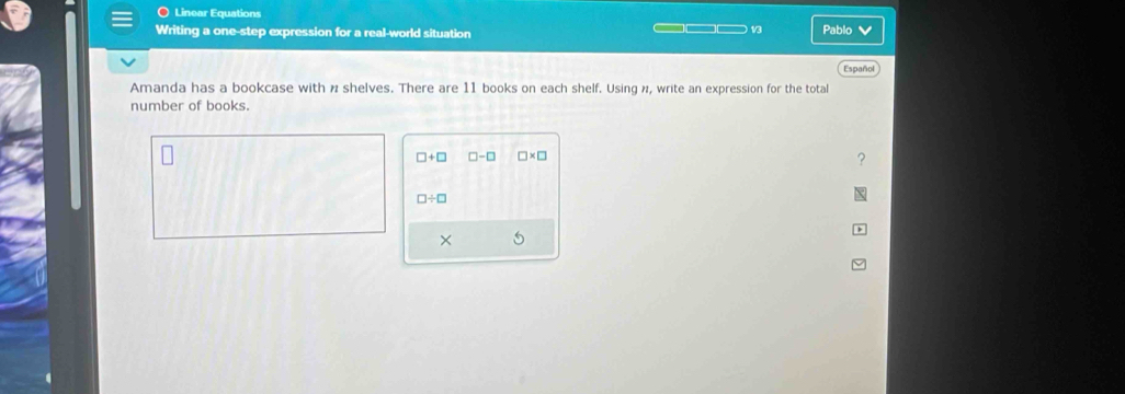 〇 Linear Equations 
Writing a one-step expression for a real-world situation ___ 1 Pablo ✔ 
Español 
Amanda has a bookcase with n shelves. There are 11 books on each shelf. Using n, write an expression for the total 
number of books.
□ +□ □ -□ □ * □
□ / □
×