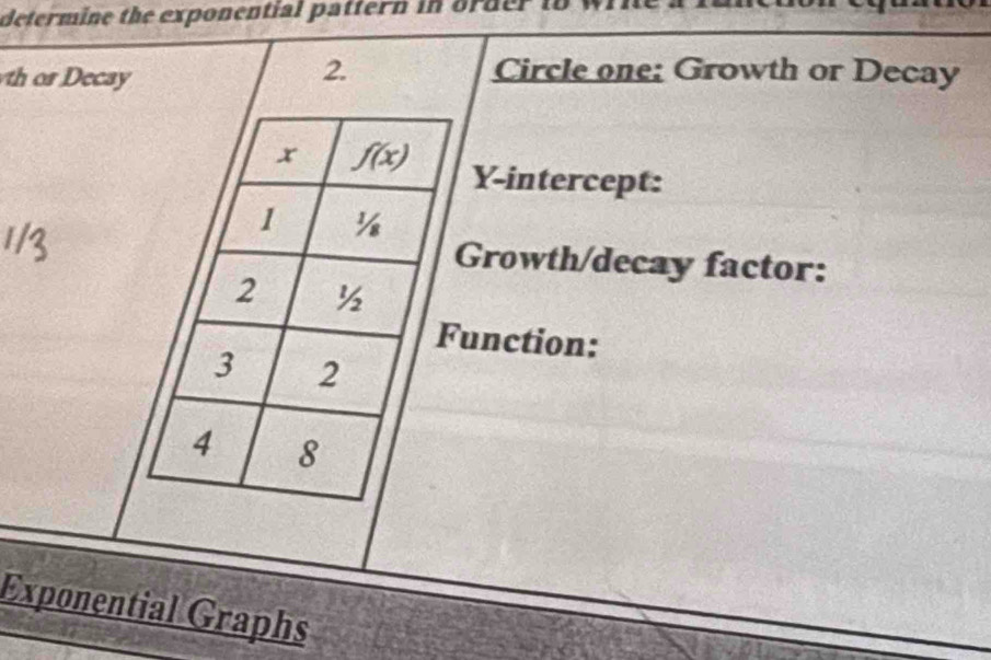 determine the exponential pattern in order io
h or  Decay
2. Circle one: Growth or Decay
Y-intercept:
Growth/decay factor:
unction:
Exponential Graphs