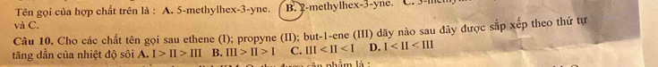 Tên gọi của hợp chất trên là : A. 5 -methylhex -3 -yne. B. 2 -methylhex -3 -yne. C. 3 - 1
và C.
Câu 10. Cho các chất tên gọi sau ethene (I); propyne (II); but -1 -ene (III) dãy nào sau đây được sắp xếp theo thứ tự
tăng dần của nhiệt độ sôi A. I>II>III B. III>II>I C. III D. 1
phẩm là :