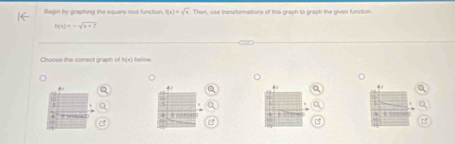 Begin by graphing the square root function, f(x)=sqrt(x). Then, use transformations of this graph to graph the given function
h(x)=-sqrt(x+7)
Choose the correct graph of h(x) below. 
o 


z 
B