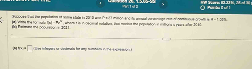 Question 26, 1.5.65-SS HW Score: 83.33%, 25 of 30 
Part 1 of 2 Points: 0 of 1 
Suppose that the population of some state in 2010 was P=37 million and its annual percentage rate of continuous growth is R=1.05%
(a) Write the formula f(x)=Pe^(rx) , where r is in decimal notation, that models the population in millions x years after 2010. 
(b) Estimate the population in 2021. 
(a) f(x)=□ (Use integers or decimals for any numbers in the expression.)