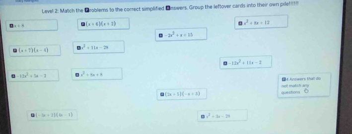 Level 2: Match the ￥roblems to the correct simplified ▲nswers. Group the leftover cards into their own pile!!!!
x+8
□ (x+6)(x+2)
wedge x^2+8x+12
□ -2x^2+x+15
(x+7)(x-4)
□ x^2+11x-28
-12x^2+11x-2
-12x^2+5x-2 A x^2+8x+8
#4 Answers that do 
not match any
(2x+5)(-x+3)
questions
(-3x+2)(4x-1)
x^2+3x-28