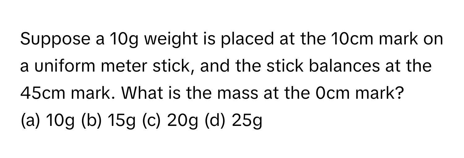 Suppose a 10g weight is placed at the 10cm mark on a uniform meter stick, and the stick balances at the 45cm mark. What is the mass at the 0cm mark?

(a) 10g (b) 15g (c) 20g (d) 25g