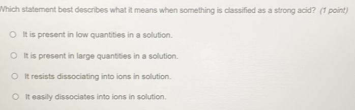 Which statement best describes what it means when something is classified as a strong acid? (1 point)
It is present in low quantities in a solution.
It is present in large quantities in a solution.
It resists dissociating into ions in solution.
It easily dissociates into ions in solution.