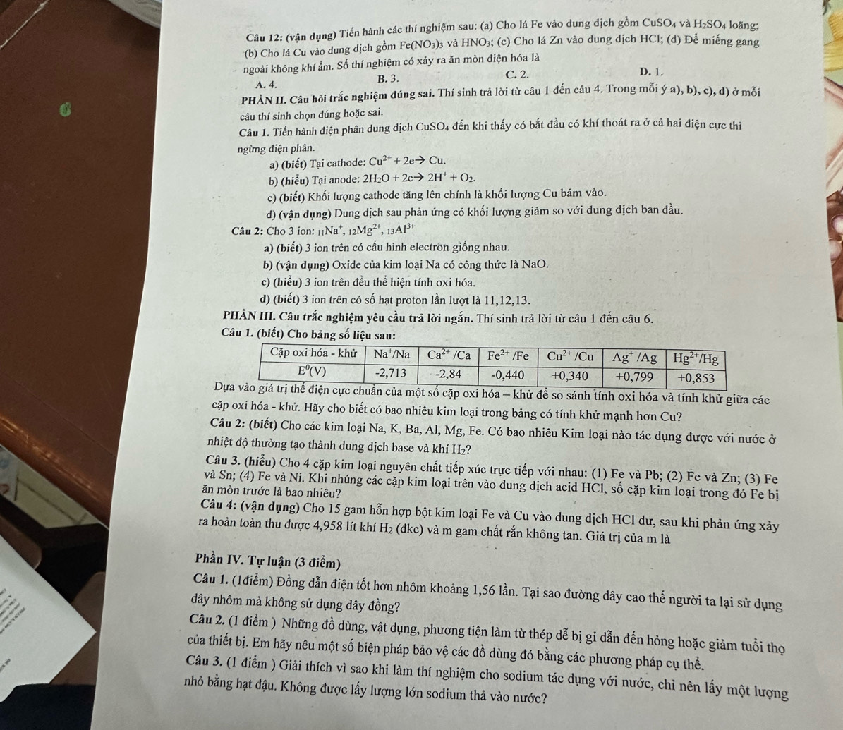(vận dụng) Tiến hành các thí nghiệm sau: (a) Cho lá Fe vào dung dịch gồm CuSO_4 và H_2SO_4 loãng;
*(b) Cho lá Cu vào dung dịch gồm Fe(NO_3) 3 và HNO₃; (c) Cho lá Zn vào dung dịch HCl; (d) Để miếng gang
ngoài không khí ẩm. Số thí nghiệm có xảy ra ăn mòn điện hóa là
A. 4. B. 3. C. 2. D. 1.
PHÀN II. Câu hồi trắc nghiệm đúng sai. Thí sinh trả lời từ câu 1 đến câu 4. Trong mỗi ý a),b),c),d ) ở mỗi
câu thí sinh chọn dúng hoặc sai.
Câu 1. Tiến hành điện phân dung dịch CuSO4 đến khi thấy có bắt đầu có khí thoát ra ở cả hai điện cực thì
ngừng điện phân.
a) (biết) Tại cathode: Cu^(2+)+2eto Cu.
b) (hiễu) Tại anode: 2H_2O+2eto 2H^++O_2.
c) (biết) Khối lượng cathode tăng lên chính là khối lượng Cu bám vào.
d) (vận dụng) Dung dịch sau phản ứng có khối lượng giảm so với dung dịch ban đầu.
Câu 2: Cho 3 ion: _11Na^+,_12Mg^(2+),_13Al^(3+)
a) (biết) 3 ion trên có cấu hình electron giống nhau.
b) (vận dụng) Oxide của kim loại Na có công thức là NaO.
c) (hiểu) 3 ion trên đều thể hiện tính oxi hóa.
d) (biết) 3 ion trên có số hạt proton lần lượt là 11,12,13.
PHÀN III. Câu trắc nghiệm yêu cầu trã lời ngắn. Thí sinh trả lời từ câu 1 đến câu 6.
Câu 1. (biết) Cho bảng số liệu sau:
chuẩn của một số cặp oxi hóa - khử để so sánh tính oxi hóa và tính khử giữa các
cặp oxi hóa - khử. Hãy cho biết có bao nhiêu kim loại trong bảng có tính khử mạnh hơn Cu?
Câu 2: (biết) Cho các kim loại Na, K, Ba, Al, Mg, Fe. Có bao nhiêu Kim loại nào tác dụng được với nước ở
nhiệt độ thường tạo thành dung dịch base và khí H₂?
Câu 3. (hiểu) Cho 4 cặp kim loại nguyên chất tiếp xúc trực tiếp với nhau: (1) Fe và Pb; (2) Fe và Zn; (3) Fe
và Sn; (4) Fe và Ni. Khi nhúng các cặp kim loại trên vào dung dịch acid HCl, số cặp kim loại trong đó Fe bị
ăn mòn trước là bao nhiêu?
Câu 4: (vận dụng) Cho 15 gam hỗn hợp bột kim loại Fe và Cu vào dung dịch HCl dư, sau khi phản ứng xảy
ra hoàn toàn thu được 4,958 lít khí H_2 (đkc) và m gam chất rắn không tan. Giá trị của m là
Phần IV. Tự luận (3 điểm)
Câu 1. (1điểm) Đồng dẫn điện tốt hơn nhôm khoảng 1,56 lần. Tại sao đường dây cao thế người ta lại sử dụng
dây nhôm mà không sử dụng dây đồng?
Câu 2. (1 điểm ) Những đồ dùng, vật dụng, phương tiện làm từ thép dễ bị gi dẫn đến hỏng hoặc giảm tuổi thọ
của thiết bị. Em hãy nêu một số biện pháp bảo vệ các đồ dùng đó bằng các phương pháp cụ thể.
Câu 3. (1 điểm ) Giải thích vì sao khi làm thí nghiệm cho sodium tác dụng với nước, chỉ nên lấy một lượng
nhỏ bằng hạt đậu. Không được lấy lượng lớn sodium thả vào nước?
