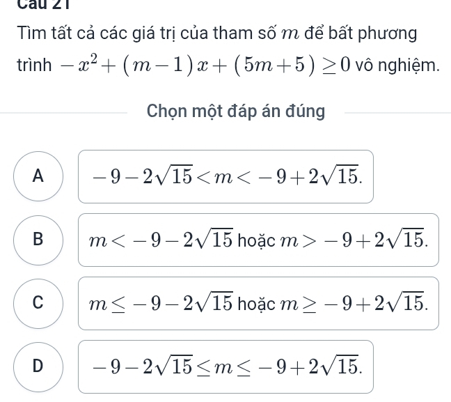 Tìm tất cả các giá trị của tham số m để bất phương
trinh-x^2+(m-1)x+(5m+5)≥ 0 vô nghiệm.
Chọn một đáp án đúng
A -9-2sqrt(15) .
B m hoặc m>-9+2sqrt(15).
C m≤ -9-2sqrt(15) hoặc m≥ -9+2sqrt(15).
D -9-2sqrt(15)≤ m≤ -9+2sqrt(15).