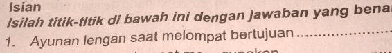 Isian 
Isilah titik-titik di bawah ini dengan jawaban yang bena 
1. Ayunan lengan saat melompat bertujuan_