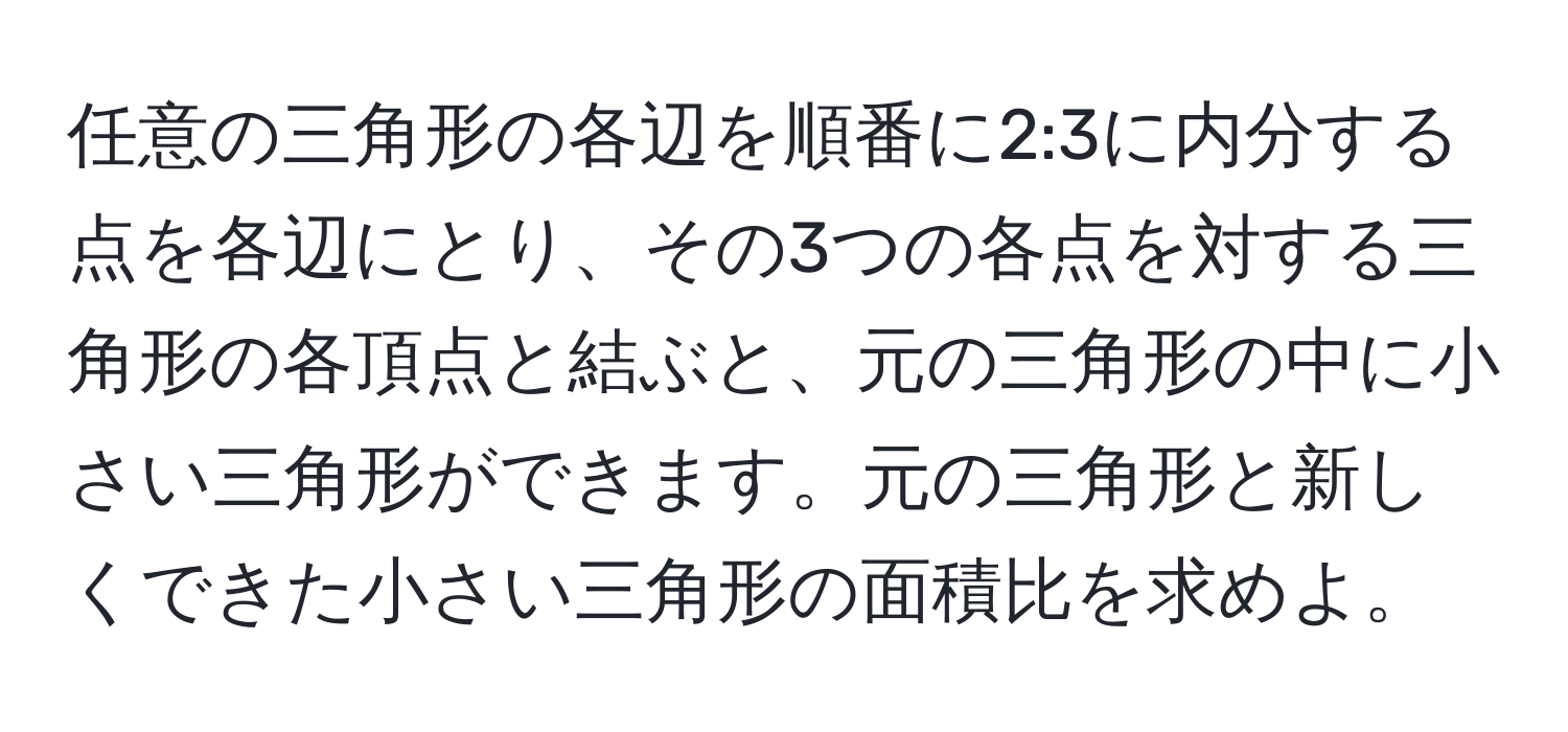 任意の三角形の各辺を順番に2:3に内分する点を各辺にとり、その3つの各点を対する三角形の各頂点と結ぶと、元の三角形の中に小さい三角形ができます。元の三角形と新しくできた小さい三角形の面積比を求めよ。