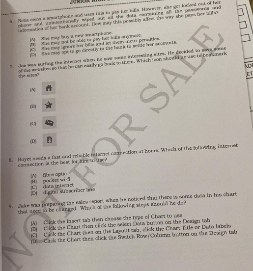 Nelia owns a smartphone and uses this to pay her bills. However, she got locked out of her
phone and unintentionally wiped out all the data containing all the passwords and
information of her bank account. How may this possibly affect the way she pays her bills?
(A) She may buy a new smartphone.
(B) She may not be able to pay her bills anymore.
(C) She may ignore her bills and let them incur penalties.
(D) She may opt to go directly to the bank to settle her accounts.
7. Joe was surfing the internet when he saw some interesting sites. He decided to save some
the sites? of the websites so that he can easily go back to them. Which icon should he use to bookmark
ADI
ET
(A)
(B)
(C)
(D)
8. Boyet needs a fast and reliable internet connection at home. Which of the following internet
connection is the best for him to use?
(B) pocket wi-fi (A) fibre optic
(C) data internet
(D) digital subscriber line
9. Jake was preparing the sales report when he noticed that there is some data in his chart
that need to be changed. Which of the following steps should he do?
(A) Click the Insert tab then choose the type of Chart to use
(B) Click the Chart then click the select Data button on the Design tab
(C) Click the Chart then on the Layout tab, click the Chart Title or Data labels
(D) Click the Chart then click the Switch Row/Column button on the Design tab