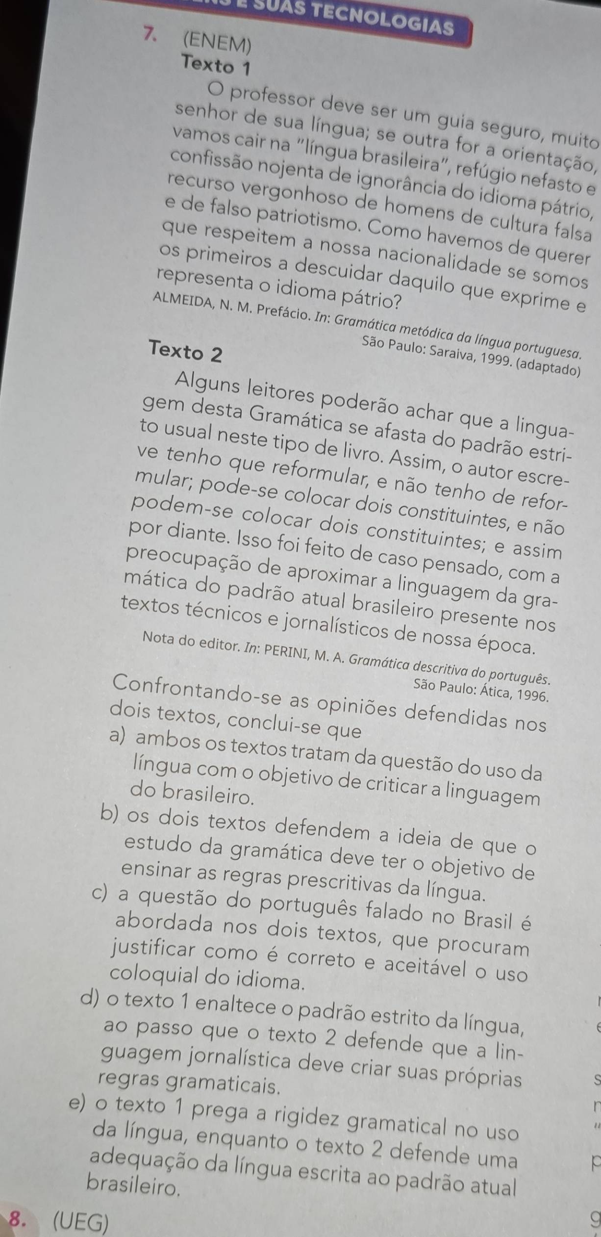 É SUÀS TECNOLOGIAS
7. (ENEM)
Texto 1
O professor deve ser um guia seguro, muito
senhor de sua língua; se outra for a orientação,
vamos cair na "língua brasileira", refúgio nefasto e
confissão nojenta de ignorância do idioma pátrio,
recurso vergonhoso de homens de cultura falsa
e de falso patriotismo. Como havemos de querer
que respeitem a nossa nacionalidade se somos
os primeiros a descuidar daquilo que exprime e
representa o idioma pátrio?
ALMEIDA, N. M. Prefácio. In: Gramática metódica da língua portuguesa
Texto 2
São Paulo: Saraiva, 1999. (adaptado)
Alguns leitores poderão achar que a lingua-
gem desta Gramática se afasta do padrão estri-
to usual neste tipo de livro. Assim, o autor escre-
ve tenho que reformular, e não tenho de refor-
mular; pode-se colocar dois constituintes, e não
podem-se colocar dois constituintes; e assim
por diante. Isso foi feito de caso pensado, com a
preocupação de aproximar a linguagem da gra-
mática do padrão atual brasileiro presente nos
textos técnicos e jornalísticos de nossa época.
Nota do editor. In: PERINI, M. A. Gramática descritiva do português.
São Paulo: Ática, 1996.
Confrontando-se as opiniões defendidas nos
dois textos, conclui-se que
a) ambos os textos tratam da questão do uso da
língua com o objetivo de criticar a linguagem
do brasileiro.
b) os dois textos defendem a ideia de que o
estudo da gramática deve ter o objetivo de
ensinar as regras prescritivas da língua.
c) a questão do português falado no Brasil é
abordada nos dois textos, que procuram
justificar como é correto e aceitável o uso
coloquial do idioma.
d) o texto 1 enaltece o padrão estrito da língua,
ao passo que o texto 2 defende que a lin-
guagem jornalística deve criar suas próprias
regras gramaticais.
e) o texto 1 prega a rigidez gramatical no uso
da língua, enquanto o texto 2 defende uma
adequação da língua escrita ao padrão atual
brasileiro.
8. (UEG) g