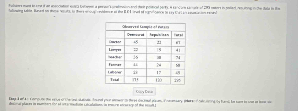 Pollsters want to test if an association exists between a person's profession and their political party. A random sample of 295 voters is polled, resulting in the data in the 
following table. Based on these results, is there enough evidence at the 0.01 level of significance to say that an association exists? 
Copy Data 
Step 3 of 4 : Compute the value of the test statistic. Round your answer to three decimal places, if necessary. (Note: If calculating by hand, be sure to use at least six 
decimal places in numbers for all intermediate calculations to ensure accuracy of the result.)