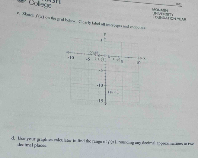 College
2025
3H MONASH
UNIVERSITY
FOUNDATION YEAR
c. Sketch f(x) on the grid below, Clearly label all intercepts and endpoints.
d. Use your graphics calculator to find the range of f(x) , rounding any decimal approximations to two
decimal places.