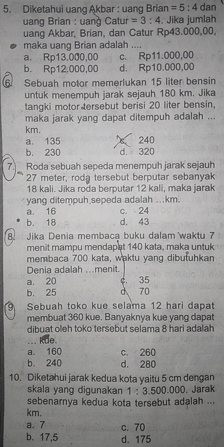 Diketahui uang Akbar : uang Brian =5:4 dan
uang Brian : uanġ Catur =3:4. Jika jumlah
uang Akbar, Brian, dan Catur Rp43.000,00,
maka uang Brian adalah ....
a. Rp13.000,00 c. Rp11.000,00
b. Rp12.000,00 d. Rp10.000,00
⑥ Sebuah motor memerlukan 15 liter bensin
untuk menempuh jarak sejauh 180 km. Jika
tangki motor tersebut berisi 20 liter bensin,
maka jarak yang dapat ditempuh adalah ...
km.
a. 135 240
b. 230 d. 320
7. Roda sebuah sepeda menempuh jarak sejauh
27 meter, roda tersebut berputar sebanyak
18 kali. Jika roda berputar 12 kali, maka jarak
yang ditempuh sepeda adalah ... km.
a. 16 c. 24
b. 18 d. 43
8. Jika Denia membaca buku dalam waktu 7
menit mampu mendapat 140 kata, maka untuk
membaca 700 kata, waktu yang dibutuhkan
Denia adalah .menit.
a. 20 C. 35
b. 25 d 70
9 Sebuah toko kue selama 12 hari dapat
membuat 360 kue. Banyaknya kue yang dapat
dibuat oleh toko tersebut selama 8 hari adalah
... kde.
a. 160 c. 260
b. 240 d. 280
10. Diketahui jarak kedua kota yaitu 5 cm dengan
skala yang digunakan 1 : 3.500.000. Jarak
sebenarnya kedua kota tersebut adalah ...
km.
a. 7 c. 70
b. 17,5 d. 175