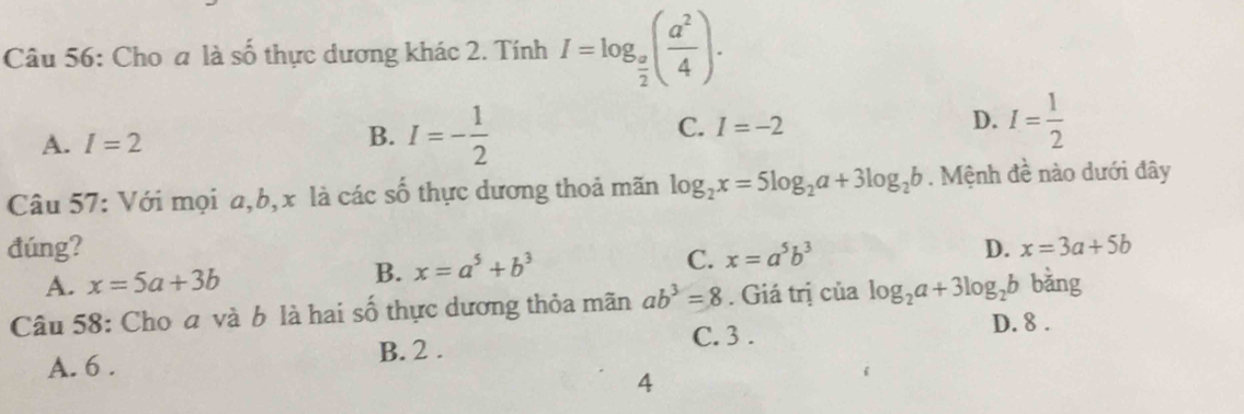 Cho a là số thực dương khác 2. Tính I=log _ a/2 ( a^2/4 ).
A. I=2 I=- 1/2  I= 1/2 
B.
C. I=-2
D.
Câu 57: Với mọi a, b, x là các số thực dương thoả mãn log _2x=5log _2a+3log _2b. Mệnh đề nào dưới đây
đúng? D. x=3a+5b
A. x=5a+3b B. x=a^5+b^3 C. x=a^5b^3
Câu 58: Cho đ và b là hai số thực dương thỏa mãn ab^3=8. Giá trị của log _2a+3log _2b bǎng
C. 3. D. 8.
A. 6. B. 2.
4