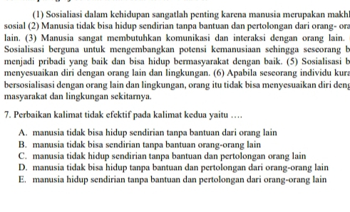 (1) Sosialiasi dalam kehidupan sangatlah penting karena manusia merupakan makh
sosial (2) Manusia tidak bisa hidup sendirian tanpa bantuan dan pertolongan dari orang- ora
lain. (3) Manusia sangat membutuhkan komunikasi dan interaksi dengan orang lain.
Sosialisasi berguna untuk mengembangkan potensi kemanusiaan sehingga sescorang b
menjadi pribadi yang baik dan bisa hidup bermasyarakat dengan baik. (5) Sosialisasi b
menyesuaikan diri dengan orang lain dan lingkungan. (6) Apabila seseorang individu kura
bersosialisasi dengan orang lain dan lingkungan, orang itu tidak bisa menyesuaikan diri deng
masyarakat dan lingkungan sekitarnya.
7. Perbaikan kalimat tidak efektif pada kalimat kedua yaitu …
A. manusia tidak bisa hidup sendirian tanpa bantuan dari orang lain
B. manusia tidak bisa sendirian tanpa bantuan orang-orang lain
C. manusia tidak hidup sendirian tanpa bantuan dan pertolongan orang lain
D. manusia tidak bisa hidup tanpa bantuan dan pertolongan dari orang-orang lain
E. manusia hidup sendirian tanpa bantuan dan pertolongan dari orang-orang lain